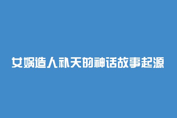 女娲造人补天的神话故事起源探究