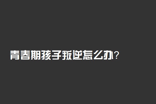 青春期孩子叛逆怎么办？