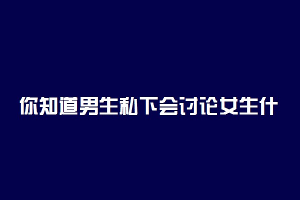 你知道男生私下会讨论女生什么吗?