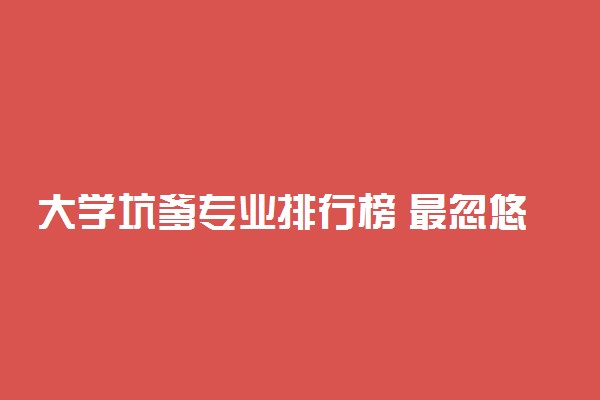 大学坑爹专业排行榜 最忽悠人的专业