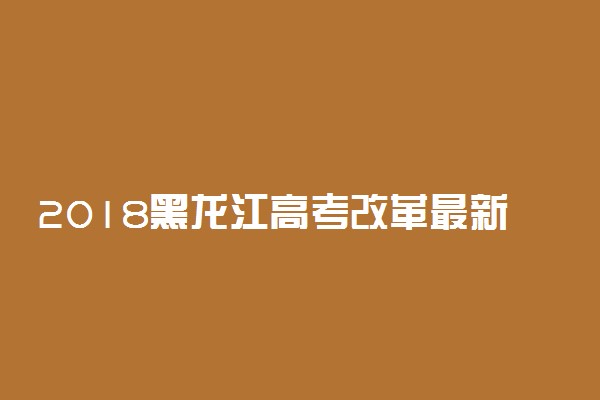 2018黑龙江高考改革最新方案【官方正式版】