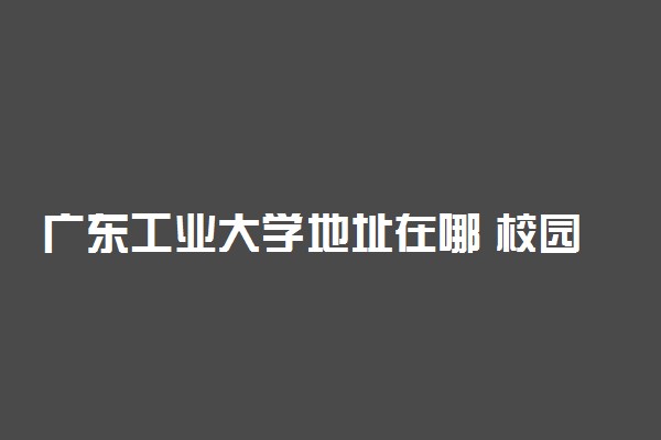 广东工业大学地址在哪 校园面积多大