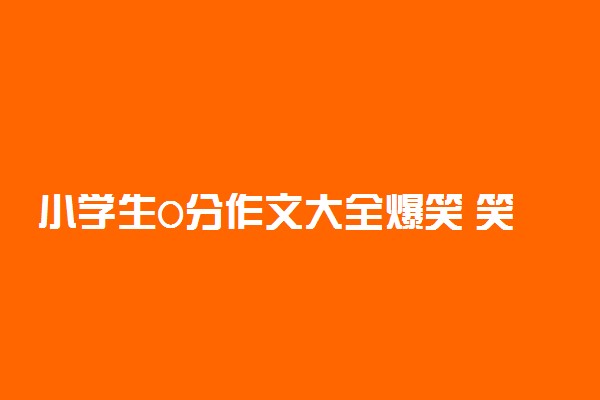 小学生0分作文大全爆笑 笑死人的小学生零分作文