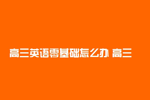 高三英语零基础怎么办 高三英语没基础很迷茫