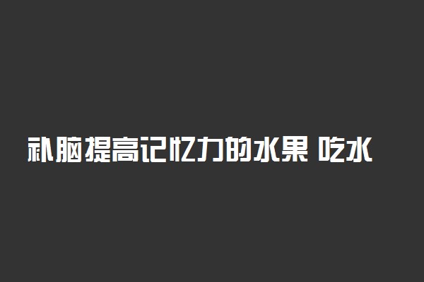 补脑提高记忆力的水果 吃水果也能补脑提高记忆力