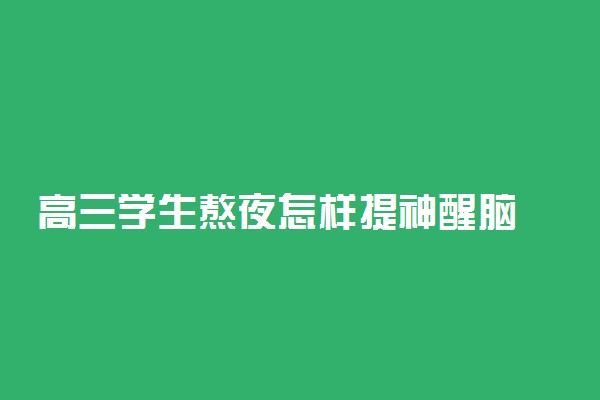 高三学生熬夜怎样提神醒脑 7种提神醒脑方法必须知道