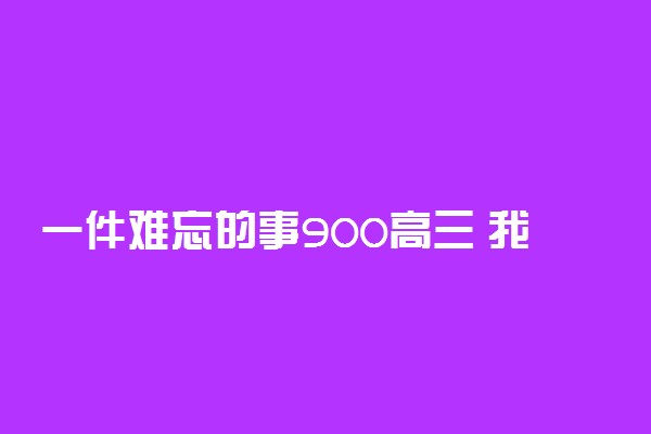 一件难忘的事900高三 我的高三作文900字
