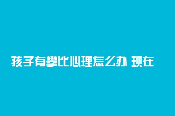 孩子有攀比心理怎么办 现在的学生家长都攀比