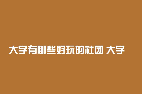 大学有哪些好玩的社团 大学生参加大学社团有什么好处