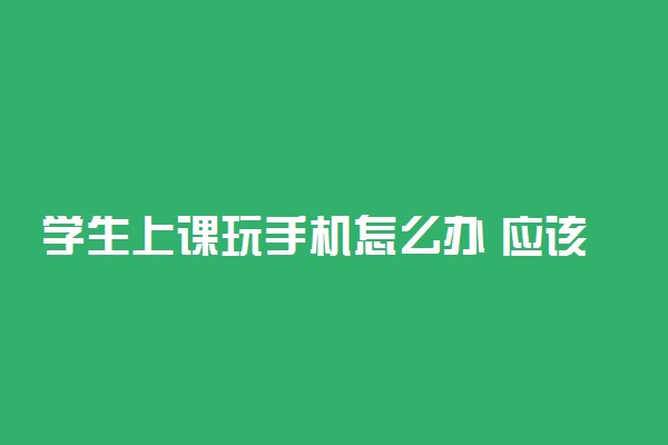 学生上课玩手机怎么办 应该如何正确处理