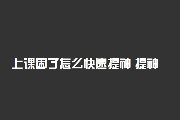 上课困了怎么快速提神 提神醒脑的方法有哪些