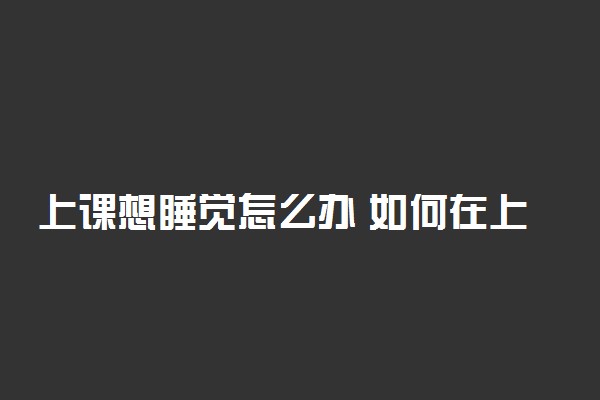 上课想睡觉怎么办 如何在上课时保持清醒