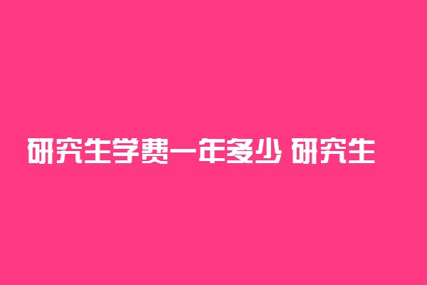 研究生学费一年多少 研究生学费的标准