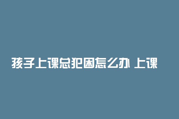 孩子上课总犯困怎么办 上课犯困马上清醒的方法