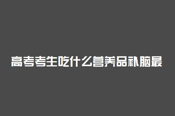 高考考生吃什么营养品补脑最好 考前需注意什么