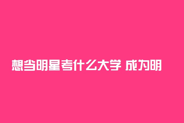 想当明星考什么大学 成为明星的途径有哪些