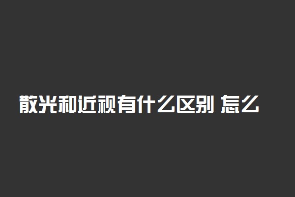 散光和近视有什么区别 怎么区分两者的差别