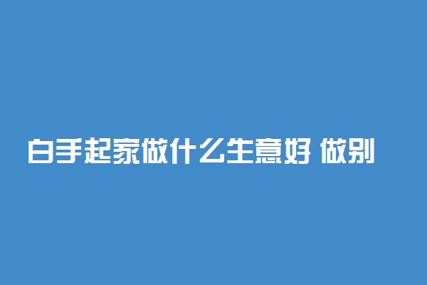 白手起家做什么生意好 做别人想不到的生意