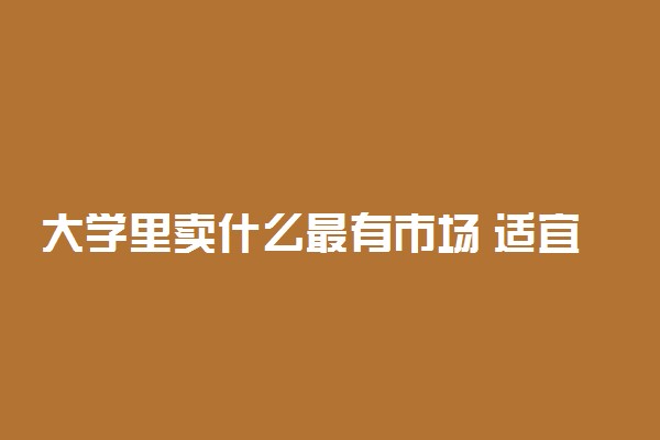 大学里卖什么最有市场 适宜于大学校园的生意