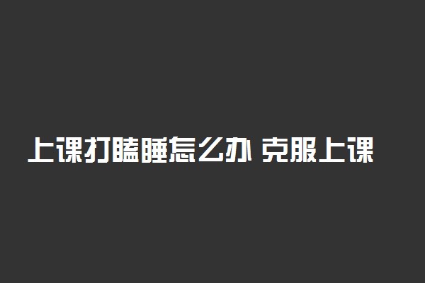 上课打瞌睡怎么办 克服上课瞌睡有哪些好的方法