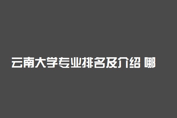 云南大学专业排名及介绍 哪些专业最好