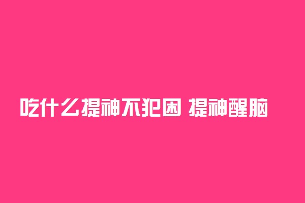 吃什么提神不犯困 提神醒脑效果最好的食物