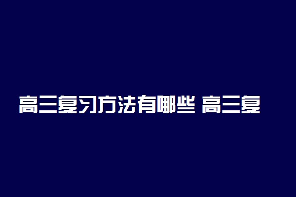 高三复习方法有哪些 高三复习应该注意哪些