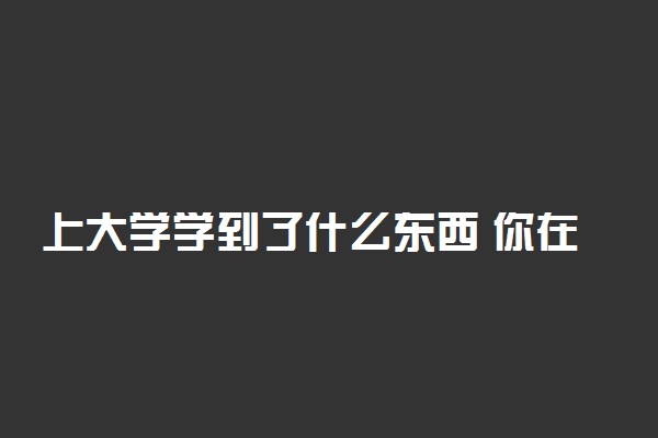 上大学学到了什么东西 你在大学学到了什么