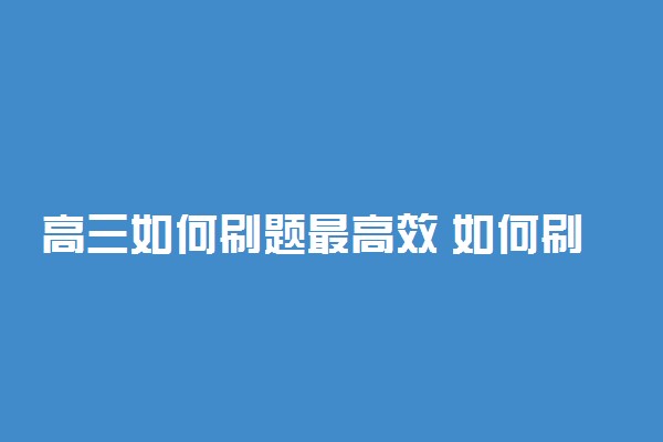 高三如何刷题最高效 如何刷题才能快速提高成绩