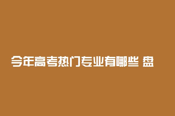 今年高考热门专业有哪些 盘点最吃香的大学专业