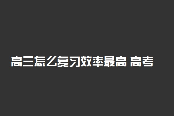 高三怎么复习效率最高 高考备考建议