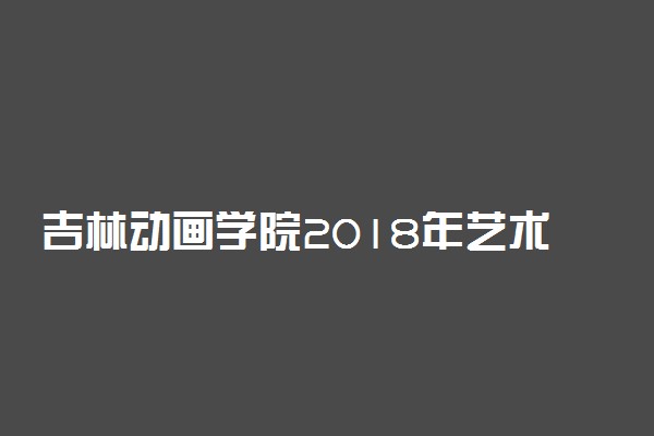 吉林动画学院2018年艺术类专业考试报名须知(吉林省)