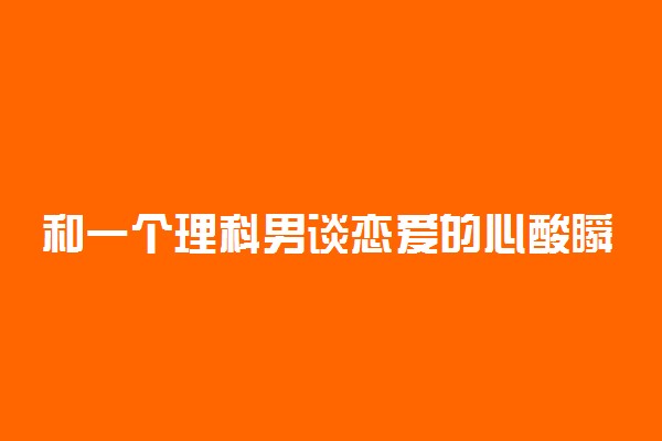 和一个理科男谈恋爱的心酸瞬间 和理科生恋爱好吗