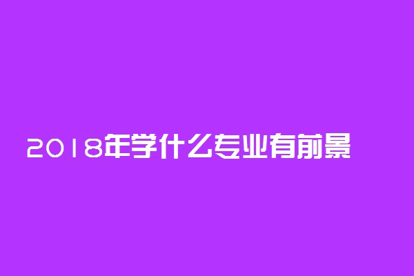 2018年学什么专业有前景 两会都说到了哪些