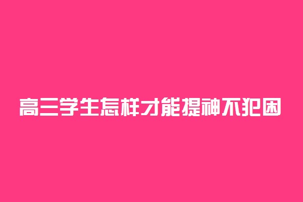 高三学生怎样才能提神不犯困 犯困怎么保持清醒