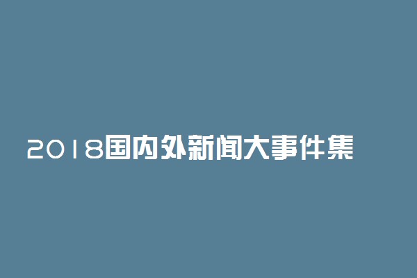 2018国内外新闻大事件集锦 最新重大新闻事件