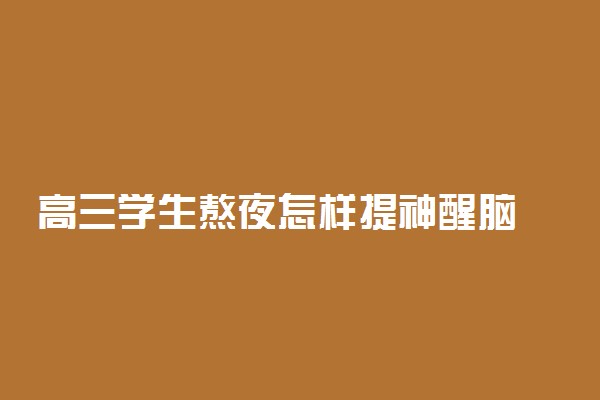 高三学生熬夜怎样提神醒脑 提神方法有哪些