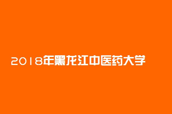 2018年黑龙江中医药大学普通本专科招生章程