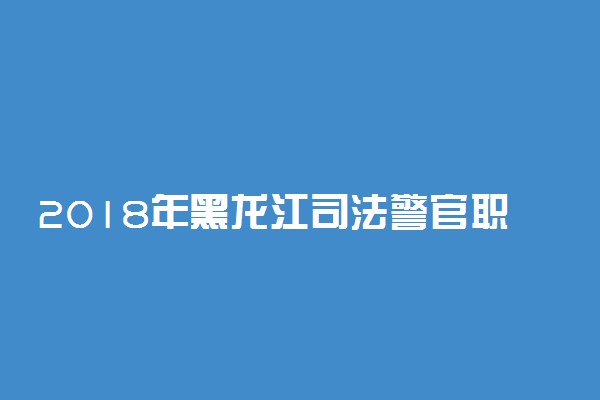 2018年黑龙江司法警官职业学院招生章程