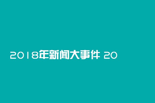 2018年新闻大事件 2018年国内外发生了哪些大事
