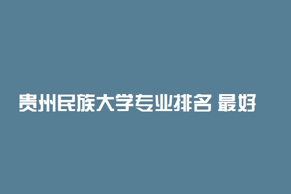 贵州民族大学专业排名 最好的专业有哪些