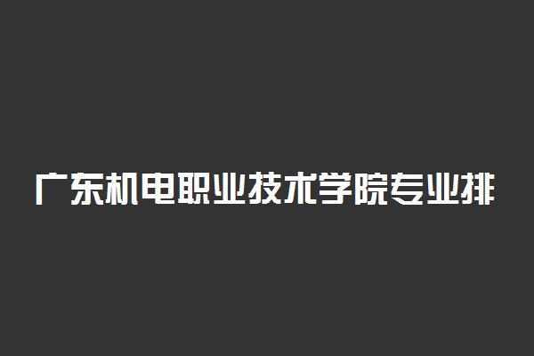 广东机电职业技术学院专业排名 最好的专业有哪些