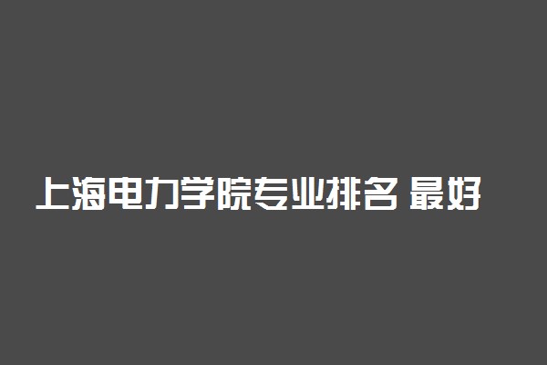 上海电力学院专业排名 最好的专业有哪些