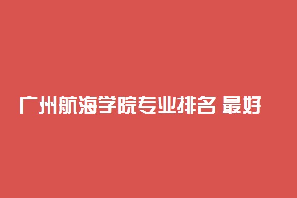 广州航海学院专业排名 最好的专业有哪些