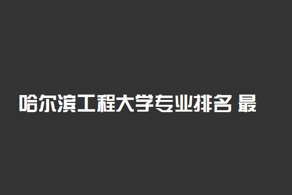 哈尔滨工程大学专业排名 最好的专业有哪些