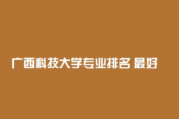 广西科技大学专业排名 最好的专业有哪些