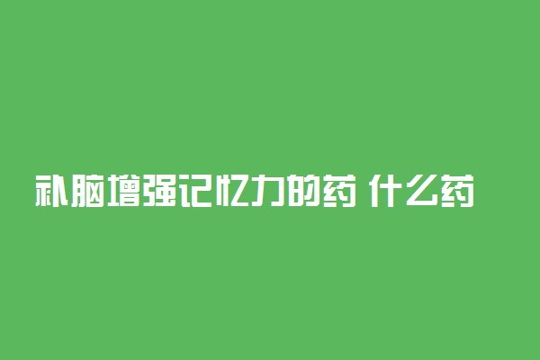 补脑增强记忆力的药 什么药补脑提高记忆力