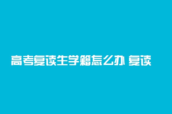 高考复读生学籍怎么办 复读生学籍在哪