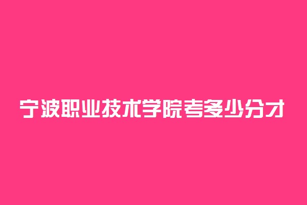 宁波职业技术学院考多少分才能上 录取分数线是多少