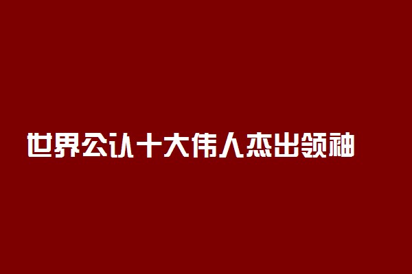 世界公认十大伟人杰出领袖